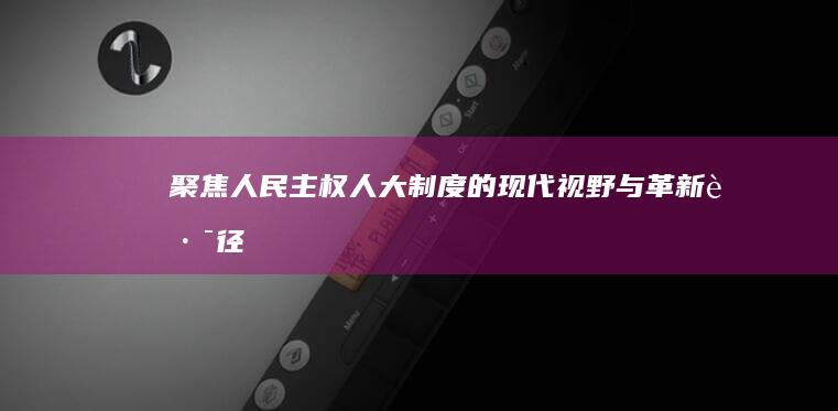 聚焦人民主权：人大制度的现代视野与革新路径