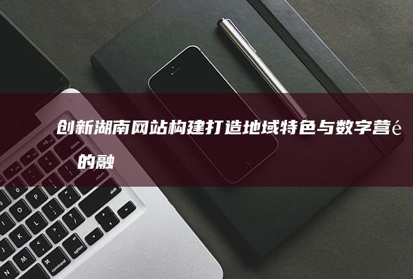 创新湖南网站构建：打造地域特色与数字营销的融合平台